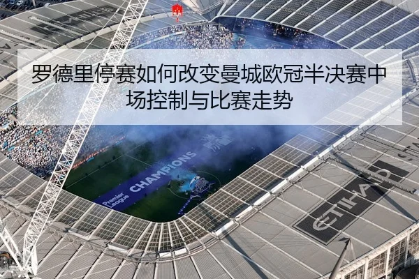 罗德里停赛如何改变曼城欧冠半决赛中场控制与比赛走势