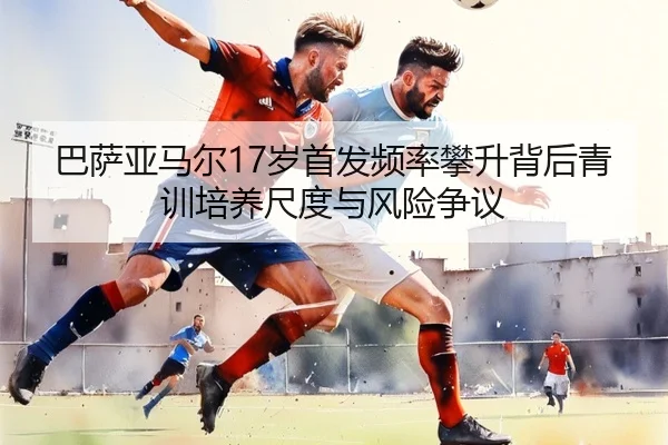 巴萨亚马尔17岁首发频率攀升背后青训培养尺度与风险争议