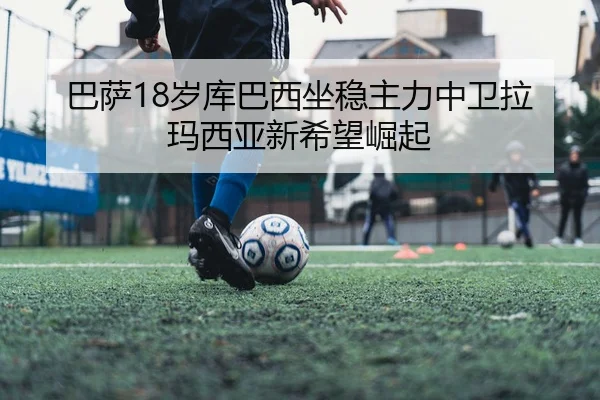 巴萨18岁库巴西坐稳主力中卫拉玛西亚新希望崛起