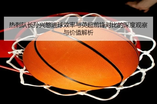 热刺队长孙兴慜进球效率与英超前锋对比的深度观察与价值解析 - kaiyun